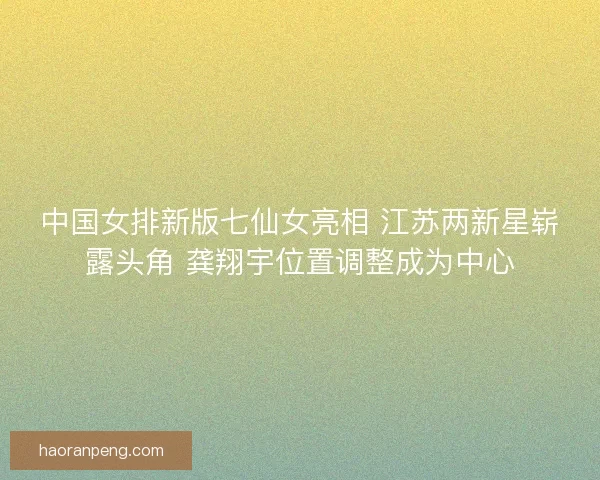 中国女排新版七仙女亮相 江苏两新星崭露头角 龚翔宇位置调整成为中心