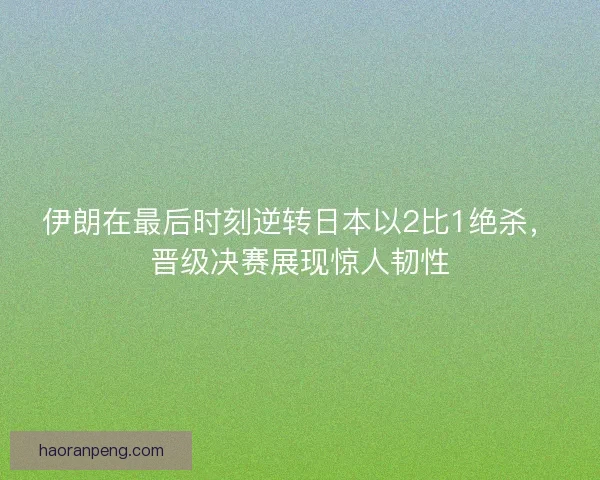 伊朗在最后时刻逆转日本以2比1绝杀，晋级决赛展现惊人韧性