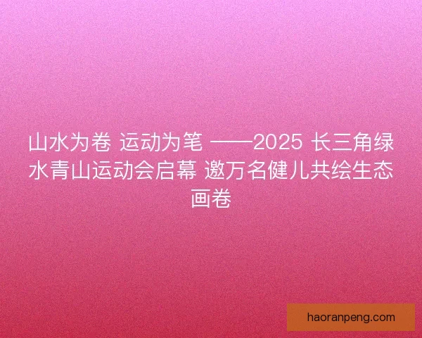 山水为卷 运动为笔 ——2025 长三角绿水青山运动会启幕 邀万名健儿共绘生态画卷
