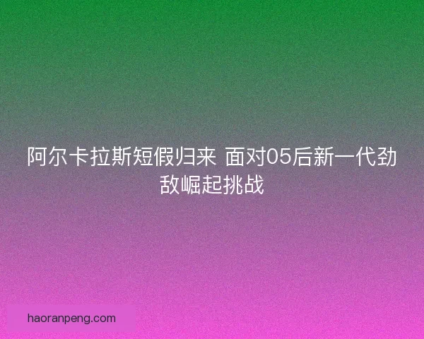 阿尔卡拉斯短假归来 面对05后新一代劲敌崛起挑战