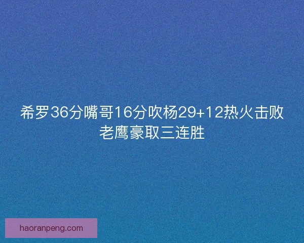 希罗36分嘴哥16分吹杨29+12热火击败老鹰豪取三连胜
