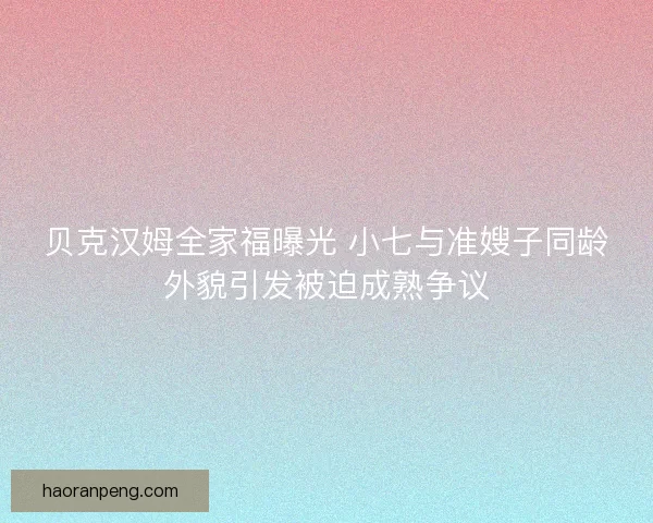 贝克汉姆全家福曝光 小七与准嫂子同龄外貌引发被迫成熟争议