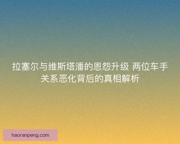 拉塞尔与维斯塔潘的恩怨升级 两位车手关系恶化背后的真相解析