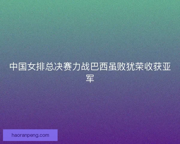 中国女排总决赛力战巴西虽败犹荣收获亚军