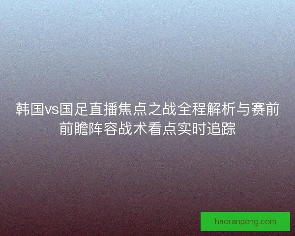 韩国vs国足直播焦点之战全程解析与赛前前瞻阵容战术看点实时追踪