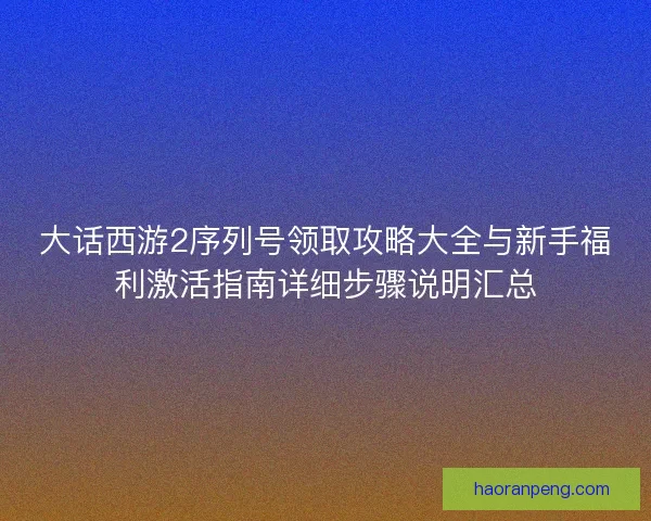 大话西游2序列号领取攻略大全与新手福利激活指南详细步骤说明汇总
