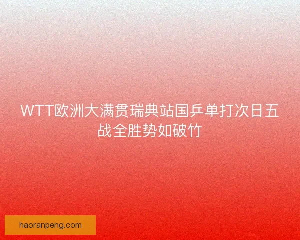 WTT欧洲大满贯瑞典站国乒单打次日五战全胜势如破竹