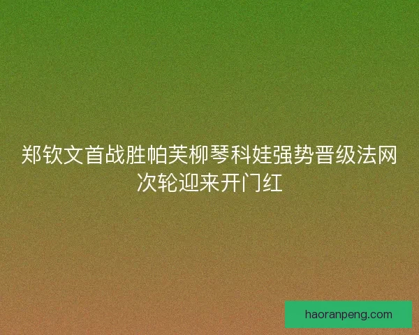 郑钦文首战胜帕芙柳琴科娃强势晋级法网次轮迎来开门红