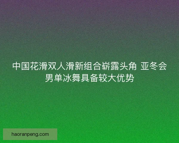中国花滑双人滑新组合崭露头角 亚冬会男单冰舞具备较大优势
