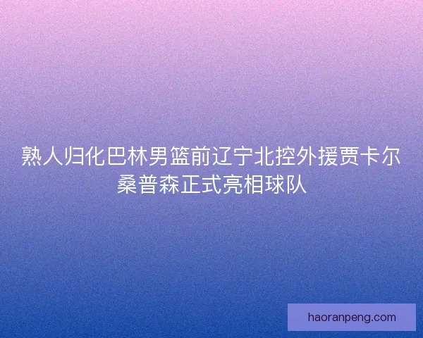熟人归化巴林男篮前辽宁北控外援贾卡尔桑普森正式亮相球队
