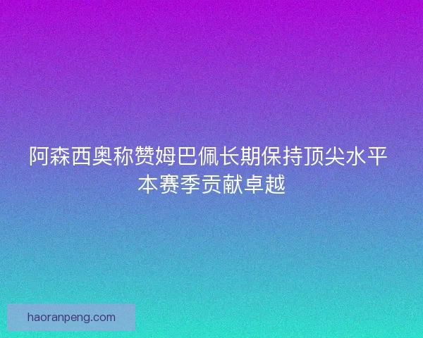 阿森西奥称赞姆巴佩长期保持顶尖水平 本赛季贡献卓越