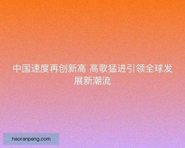 中国速度再创新高 高歌猛进引领全球发展新潮流